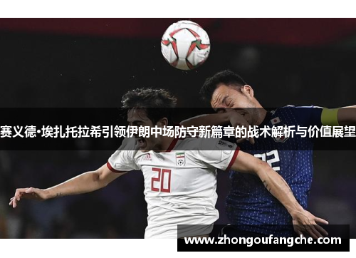 赛义德·埃扎托拉希引领伊朗中场防守新篇章的战术解析与价值展望