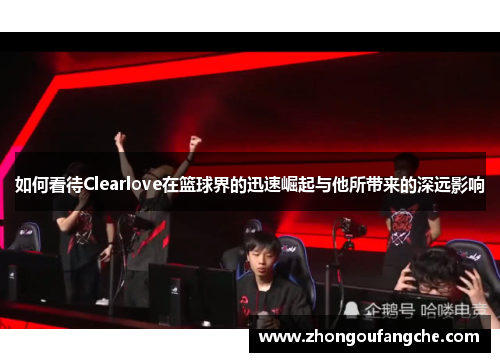 如何看待Clearlove在篮球界的迅速崛起与他所带来的深远影响