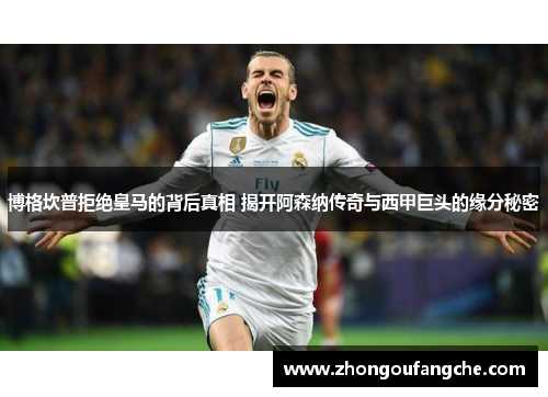 博格坎普拒绝皇马的背后真相 揭开阿森纳传奇与西甲巨头的缘分秘密