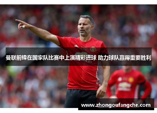 曼联前锋在国家队比赛中上演精彩进球 助力球队赢得重要胜利